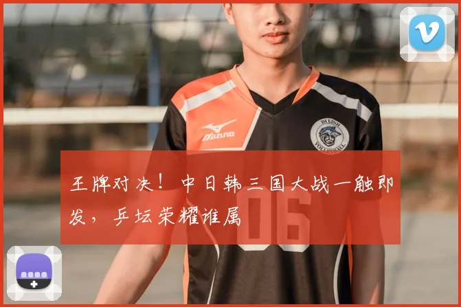 王牌对决!中日韩三国大战一触即发,乒坛荣耀谁属