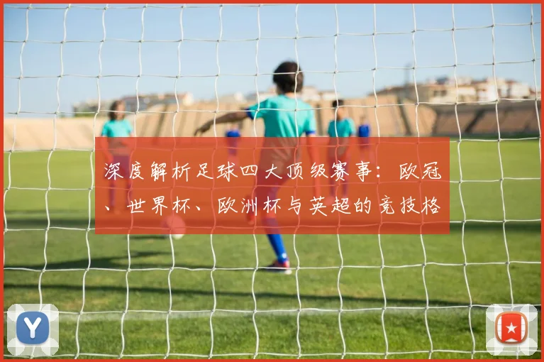 深度解析足球四大顶级赛事：欧冠、世界杯、欧洲杯与英超的竞技格局与商业帝国