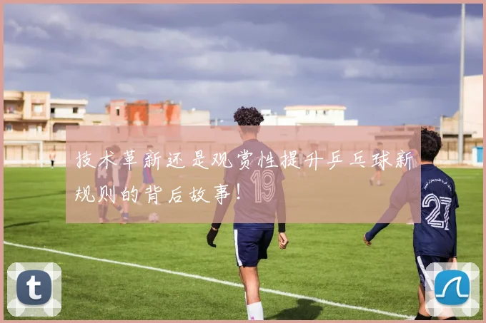 技术革新还是观赏性提升乒乓球新规则的背后故事！