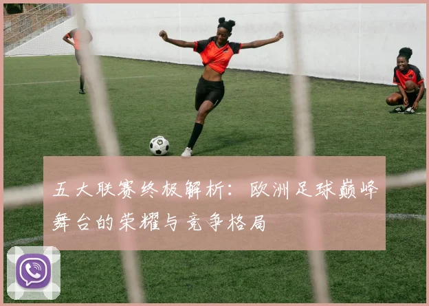 五大联赛终极解析：欧洲足球巅峰舞台的荣耀与竞争格局